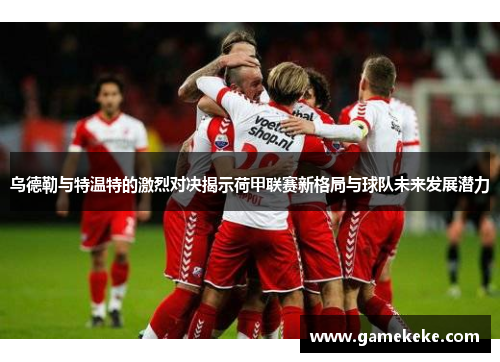 乌德勒与特温特的激烈对决揭示荷甲联赛新格局与球队未来发展潜力