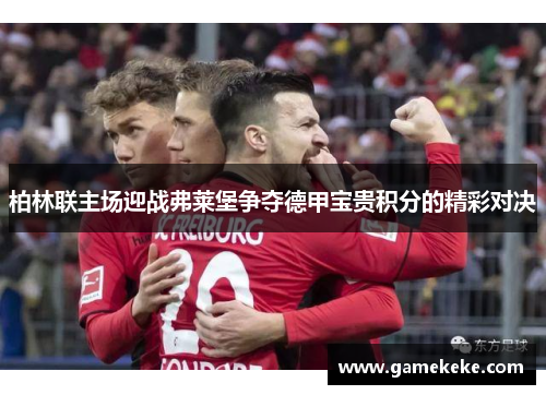 柏林联主场迎战弗莱堡争夺德甲宝贵积分的精彩对决